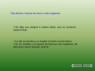 Cita directa o textual de cinco o más renglones:




  Se deja una sangría a ambos lados, que se conserva
  hasta el final.



  La cita se escribe a un renglón (el texto normal está a
  1.5), sin comillas y se separa del texto por dos renglones. (la
  letra tiene menor tamaño: Arial 8)




                                                            ANTERIOR   SIGUIENTE
 
