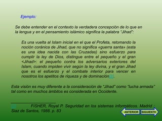 Ejemplo:

  Se debe entender en el contexto la verdadera concepción de lo que en
  la lengua y en el pensamiento islámico significa la palabra “Jihad”:

     Es una vuelta al Islam inicial en el que el Profeta, retomando la
     noción coránica de Jihad, que no significa «guerra santa» (esta
     es una idea nacida con las Cruzadas) sino esfuerzo para
     cumplir la ley de Dios, distingue entre el pequeño y el gran
     <Jihad>: el pequeño contra los adversarios exteriores del
     Islam, cuando impiden vivir según la ley divina, y el gran Jihad
     que es el esfuerzo y el combate interior para vencer en
     nosotros los apetitos de riqueza y de dominación[2].

Esta visión es muy diferente a la consideración de “Jihad” como “lucha armada”
tal como en muchos ámbitos es considerada en Occidente.

____________________
[2]       FISHER, Royal P. Seguridad en los sistemas informáticos. Madrid :
Siaz de Santos, 1988. p. 83                               ANTERIOR SIGUIENTE
 