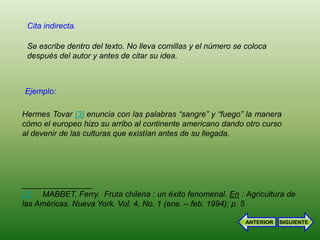 Cita indirecta.

 Se escribe dentro del texto. No lleva comillas y el número se coloca
 después del autor y antes de citar su idea.



Ejemplo:

Hermes Tovar [3] enuncia con las palabras “sangre” y “fuego” la manera
cómo el europeo hizo su arribo al continente americano dando otro curso
al devenir de las culturas que existían antes de su llegada.




________________
[3] MABBET, Ferry. Fruta chilena : un éxito fenomenal. En : Agricultura de
las Américas. Nueva York. Vol. 4, No. 1 (ene. – feb. 1994); p. 5

                                                               ANTERIOR   SIGUIENTE
 