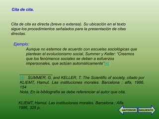 Cita de cita.


Cita de cita es directa (breve o extensa). Su ubicación en el texto
sigue los procedimientos señalados para la presentación de citas
directas.

 Ejemplo:
       Aunque no estemos de acuerdo con escuelas sociológicas que
       plantean el evolucionismo social, Summer y Keller: “Creemos
       que los fenómenos sociales se deben a esfuerzos
       impersonales, que actúan automáticamente”[4]

     _______________
     [4] SUMMER, G, and KELLER, T. The Scientific of society, citado por
     KLIEMT, Hamut. Las instituciones morales. Barcelona : alfa, 1986.
     154
     Nota. En la bibliografía se debe referenciar al autor que cita.

    KLIEMT, Hamut. Las instituciones morales. Barcelona : Alfa.
    1986, 325 p.
                                                                ANTERIOR   SIGUIENTE
 