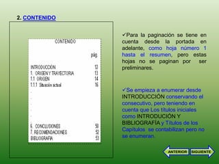 2. CONTENIDO


               Para la paginación se tiene en
               cuenta desde la portada en
               adelante, como hoja número 1
               hasta el resumen, pero estas
               hojas no se paginan por ser
               preliminares.



               Se empieza a enumerar desde
               INTRODUCCIÓN conservando el
               consecutivo, pero teniendo en
               cuenta que Los títulos iniciales
               como INTRODUCIÓN Y
               BIBLIOGRAFÍA y Títulos de los
               Capítulos se contabilizan pero no
               se enumeran.

                                 ANTERIOR   SIGUIENTE
 