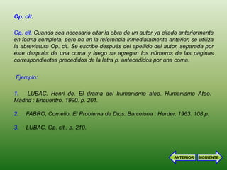 Op. cit.

Op. cit. Cuando sea necesario citar la obra de un autor ya citado anteriormente
en forma completa, pero no en la referencia inmediatamente anterior, se utiliza
la abreviatura Op. cit. Se escribe después del apellido del autor, separada por
éste después de una coma y luego se agregan los números de las páginas
correspondientes precedidos de la letra p. antecedidos por una coma.


Ejemplo:

1.  LUBAC, Henri de. El drama del humanismo ateo. Humanismo Ateo.
Madrid : Encuentro, 1990. p. 201.

2.   FABRO, Cornelio. El Problema de Dios. Barcelona : Herder, 1963. 108 p.

3.   LUBAC, Op. cit., p. 210.




                                                               ANTERIOR   SIGUIENTE
 