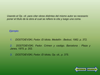 Usando el Op. cit. para citar obras distintas del mismo autor es necesario
poner el título de la obra al cual se refiere la cita y luego una coma.



  Ejemplo:


  1.   DOSTOIEVSKI, Fedor. El Idiota. Medellín : Bedout, 1982. p. 372.

  2.   DOSTOIEVSKI, Fedor. Crimen y castigo. Barcelona : Plaza y
  Janes, 1975. p. 202.

  3.   DOSTOIEVSKI, Fedor. El Idiota, Op. cit., p. 375.




                                                               ANTERIOR   SIGUIENTE
 