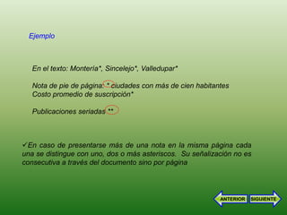 Ejemplo



   En el texto: Montería*, Sincelejo*, Valledupar*

   Nota de pie de página: * ciudades con más de cien habitantes
   Costo promedio de suscripción*

   Publicaciones seriadas **



En caso de presentarse más de una nota en la misma página cada
una se distingue con uno, dos o más asteriscos. Su señalización no es
consecutiva a través del documento sino por página




                                                            ANTERIOR   SIGUIENTE
 