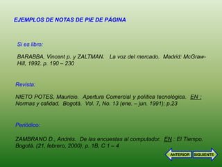 EJEMPLOS DE NOTAS DE PIE DE PÁGINA



Si es libro:

BARABBA, Vincent p. y ZALTMAN. La voz del mercado. Madrid: McGraw-
Hill, 1992. p. 190 – 230


Revista:

NIETO POTES, Mauricio. Apertura Comercial y política tecnológica. EN :
Normas y calidad. Bogotá. Vol. 7, No. 13 (ene. – jun. 1991); p.23


Periódico:

ZAMBRANO D., Andrés. De las encuestas al computador. EN : El Tiempo.
Bogotá. (21, febrero, 2000); p. 1B, C 1 – 4
                                                          ANTERIOR   SIGUIENTE
 