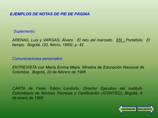 EJEMPLOS DE NOTAS DE PIE DE PÁGINA



 Suplemento:

ARENAS, Luis y VARGAS, Álvaro. El reto del mercado. EN : Portafolio. El
tiempo. Bogotá. (20, febrro, 1995); p. 42


Comunicaciones personales:

ENTREVISTA con María Emma Mejía, Ministra de Educación Nacional de
Colombia. Bogotá, 20 de febrero de 1996



CARTA de Fabio Tobón Londoño. Director Ejecutivo del Instituto
Colombiano de Normas Técnicas y Certificación (ICONTEC), Bogotá, 4
de enero de 1995

                                                        ANTERIOR   SIGUIENTE
 