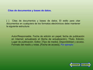 Citas de documentos y bases de datos.



[ ] Citas de documentos y bases de datos. El estilo para citar
documentos en cualquiera de los formatos electrónicos debe mantener
la siguiente estructura:



    Autor/Responsable. Fecha de edición en papel; fecha de publicación
    en Internet; actualizado el (fecha de actualización). Título. Edición.
    Lugar de publicación. Editor. [Tipo de medio]. Disponibilidad y acceso.
    Formato del medio y notas. [Fecha de acceso]. Por ejemplo:




                                                              ANTERIOR   SIGUIENTE
 