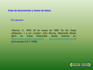 Citas de documentos y bases de datos.



  Por ejemplo:



     Darwin, C. 1859; 29 de marzo de 1996. On the Origin
   olSpecies. 1 a ed. London: John Murray, Albemarle Street.
   [libro   en    línea]  Disponible    desde   Internet    en:
   <http://www.clarkson.edu/edu/li   t/books/Books/origin.htm/>
   [con acceso el 2-1-1999].




                                                          ANTERIOR   SIGUIENTE
 