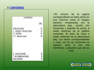 2. CONTENIDO

               El número de la página
               correspondiente se debe ubicar en
               una columna hacia el margen
               derecho, encabezada con la
               abreviatura pág., escrita con
               minúscula y seguida de punto, a
               doble interlínea de la palabra
               contenido. El texto se inicia a
               doble interlínea de la abreviatura
               pág. Los títulos correspondientes
               a cada una de las divisiones se
               separan entre si con dos
               interlíneas, cualquiera que sea su
                              nivel.




                                ANTERIOR   SIGUIENTE
 