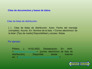 Citas de documentos y bases de datos.



Citas de listas de distribución.

 [ ] Citas de listas de distribución. Autor. Fecha del mensaje
 (completa). Asunto. En: Nombre de la lista. <’Correo electrónico’ de
 la lista> [Tipo de medio] Disponibilidad y acceso. Notas.


Por ejemplo:


     Piñeiro, J. 15-02-2002. Globalización. En: AHA.
     <aha@listserv.rediris.es>. [correo electrónico de lista de
     distribución].        Disponible         desde     Internet
     en: <http://listserv.rediris.es/archives/aha.html>

                                                              ANTERIOR   SIGUIENTE
 