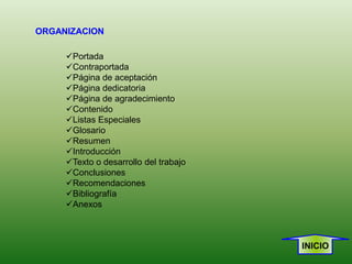 ORGANIZACION

     Portada
     Contraportada
     Página de aceptación
     Página dedicatoria
     Página de agradecimiento
     Contenido
     Listas Especiales
     Glosario
     Resumen
     Introducción
     Texto o desarrollo del trabajo
     Conclusiones
     Recomendaciones
     Bibliografía
     Anexos



                                       INICIO
 