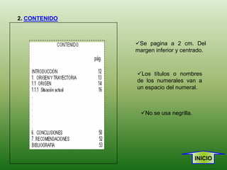 2. CONTENIDO



               Se pagina a 2 cm. Del
               margen inferior y centrado.



               Los títulos o nombres
               de los numerales van a
               un espacio del numeral.



                 No se usa negrilla.




                                        INICIO
 