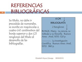 08/04/2010Elizabeth Hoyos Zuluaga10REFERENCIAS BIBLIOGRÁFICAS4 CMBIBLIOGRAFÍA2 RenglonesBUNGE, Mario.  La ciencia, su método y su filosofía.  Buenos Aires:  Ariel, 1970. 120 p.--------.  La Investigación Científica.  Buenos Aires: Ariel, 1970.  380 p.Su título, no debe ir precedido de numerales, se escribe en mayúsculas a cuatro (4) centímetros del borde superior y dos (2) renglones del título al desarrollo de las bibliografías.