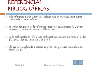 08/04/2010Elizabeth Hoyos Zuluaga11REFERENCIAS BIBLIOGRÁFICASSi la referencia es por autor, los apellidos van en mayúsculas; si es por título, este va en mayúscula.Entre los renglones de la referencia se deja un espacio sencillo y entre referencia y referencia, se deja doble espacio.En la bibliografía las referencias bibliográficas deben presentarse en orden alfabético bien sea de autor o de título.El Segundo renglón de la referencia y los subsiguientes se escriben sin dejar sangría.