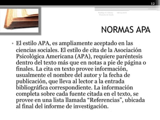 NORMAS APA08/04/201012Rodrigo O. Achury- Proyecto de GradoEl estilo APA, es ampliamente aceptado en las	ciencias sociales. El estilo de cita de la Asociación Psicológica Americana (APA), requiere paréntesis dentro del texto más que en notas a pie de página o finales. La cita en texto provee información, usualmente el nombre del autor y la fecha de publicación, que lleva al lector a la entrada bibliográfica correspondiente. La información completa sobre cada fuente citada en el texto, se provee en una lista llamada “Referencias”, ubicada al final del informe de investigación.