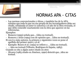NORMAS APA - CITAS08/04/201013Rodrigo O. Achury- Proyecto de GradoLas normas convencionales y éticas, y también las de la APA, señalan que todo lo que no sea propio de los investigadores debe ser citado, señalando al autor (o autores) y el año de la obra revisada, el que debe coincidir exactamente con la obra que aparece en las referencias.Ejemplos:Romero (1993) señala que… (idea no textual).Romero y Arias (1994) son de opinión que… (idea no textual).Si son 6 o más autores, la primera y siguientes veces se pone el apellido del primer autor y et al.Ejemplo: Rosen et al. (1995) se refiere a … (idea no textual).… idea no textual (Villouta, Rodríguez & Zapata, 1985).Cuando se cita a algún autor citado en otro:Álvarez (1985 citado en Jiménez, 1990) detectó que…idea no textual.