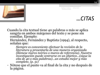 …CITAS08/04/201014Rodrigo O. Achury- Proyecto de GradoCuando la cita textual tiene 40 palabras o más se aplica sangría en ambos márgenes del texto y se pone sin comillas. Ejemplo:	Hernández, Fernández y Baptista (1994), al respecto, señalan que:Siempre es conveniente efectuar la revisión de la 	literatura y presentarla de una manera organizada 	(llámese marco teórico o marco de referencia). Nuestra 	investigación puede centrarse en un objetivo…(sigue la 	cita de 40 o más palabras)…un estudio mejor y más 	completo. (p. 51)Nótese que el punto va al final de la cita y no después de la página.