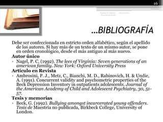…BIBLIOGRAFÍA 08/04/201016Rodrigo O. Achury- Proyecto de GradoDebe ser confeccionada en estricto orden alfabético, según el apellido de los autores. Si hay más de un texto de un mismo autor, se pone en orden cronológico, desde el más antiguo al más nuevo. Autor únicoNagel, P. C. (1992). The lees of Virginia: Seven generations of an americanfamiliy. New York: Oxford University Press Artículo en Revista Ambrosini, P. J., Metz, C., Bianchi, M. D., Rabinovich, H. & Undie, A. (1991). Concurrent validity and psychometric properties of the Beck Depression Inventory in outpatients adolescents. Journal of the American Academy of Child and Adolescent Psychiatry, 30, 51-57. Tesis y memoriasBeck, G. (1992). Bullying amongst incarcerated young offenders. Tesis de Maestría no publicada, Birkbeck College, University of London. 
