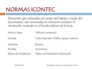 08/04/20103NORMAS ICONTECElementos que anteceden al cuerpo del trabajo o texto del documento, van numeradas en números romanos el minúscula, centrado en el borde inferior de la hoja:Pastas o tapas		Tabla de ContenidoGuardas			Listas Especiales (Tablas, figuras, anexos)Cubiertas	             GlosarioPortada                         	ResúmenesPágina de Aceptación  	Página de Dedicatoria (Opcional)Rodrigo O. Achury- Proyecto de Grado