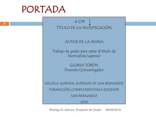 08/04/2010Rodrigo O. Achury- Proyecto de Grado8PORTADA4 CMTÍTULO DE LA INVESTIGACIÓNAUTOR DE LA MISMATrabajo de grado para optar al título de Normalista SuperiorGLORIA TOBÓNDocente Coinvestigador ESCUELA NORMAL SUPERIOR DE SAN BERNARDOFORMACIÓN COMPLEMENTARIA DOCENTESAN BERNARDO2010