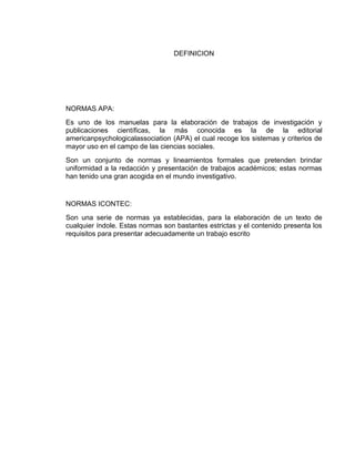 DEFINICION
NORMAS APA:
Es uno de los manuelas para la elaboración de trabajos de investigación y
publicaciones científicas, la más conocida es la de la editorial
americanpsychologicalassociation (APA) el cual recoge los sistemas y criterios de
mayor uso en el campo de las ciencias sociales.
Son un conjunto de normas y lineamientos formales que pretenden brindar
uniformidad a la redacción y presentación de trabajos académicos; estas normas
han tenido una gran acogida en el mundo investigativo.
NORMAS ICONTEC:
Son una serie de normas ya establecidas, para la elaboración de un texto de
cualquier índole. Estas normas son bastantes estrictas y el contenido presenta los
requisitos para presentar adecuadamente un trabajo escrito
 