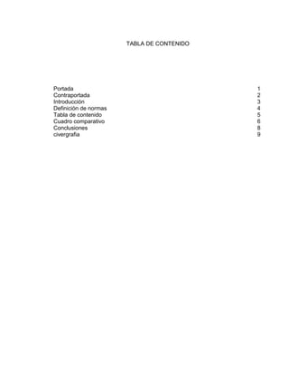 TABLA DE CONTENIDO
Portada 1
Contraportada 2
Introducción 3
Definición de normas 4
Tabla de contenido 5
Cuadro comparativo 6
Conclusiones 8
civergrafia 9
 