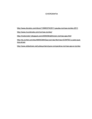 CIVERGRAFIA
http://www.docstoc.com/docs/116983374/2011-pautas-normas-icontec-2011
http://www.mundonets.com/normas-icontec/
http://motorcicle1.blogspot.com/2009/08/definicion-normas-apa.html
http://es.scribd.com/doc/68093384/Que-son-las-Normas-ICONTEC-y-para-que-
nos-sirven
http://www.slideshare.net/yuliequintero/guia-comparativa-normas-apa-e-icontec
 