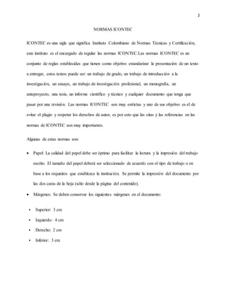2
NORMAS ICONTEC
ICONTEC es una sigla que significa Instituto Colombiano de Normas Técnicas y Certificación,
este instituto es el encargado de regular las normas ICONTEC.Las normas ICONTEC es un
conjunto de reglas establecidas que tienen como objetivo estandarizar la presentación de un texto
a entregar, estos textos puede ser: un trabajo de grado, un trabajo de introducción a la
investigación, un ensayo, un trabajo de investigación profesional, un monografía, un
anteproyecto, una tesis, un informe científico y técnico y cualquier documento que tenga que
pasar por una revisión. Las normas ICONTEC son muy estrictas y uno de sus objetivo es el de
evitar el plagio y respetar los derechos de autor, es por esto que las citas y las referencias en las
normas de ICONTEC son muy importantes.
Algunas de estas normas son:
 Papel: La calidad del papel debe ser óptimo para facilitar la lectura y la impresión del trabajo
escrito. El tamaño del papel deberá ser seleccionado de acuerdo con el tipo de trabajo o en
base a los requisitos que establezca la institución. Se permite la impresión del documento por
las dos caras de la hoja (sólo desde la página del contenido).
 Márgenes: Se deben conservar los siguientes márgenes en el documento:
 Superior: 3 cm
 Izquierdo: 4 cm
 Derecho: 2 cm
 Inferior: 3 cm
 