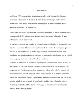 4
NORMAS APA
Las Normas APA son un conjunto de estándares creados por la American Psychological
Association (APA) con el fin de unificar la forma de presentar trabajos escritos a nivel
internacional. Estas normas están diseñadas para proyectos de grado o cualquier tipo de
documento académico y de investigación.
Estas normas se actualizan con frecuencia; su versión más reciente es la sexta. El manual oficial
cuenta con más de 300 páginas, que sirven para aquellos que tengan la intención de hacer
publicaciones a nivel internacional.
Al igual que el propósito que cumplen las Normas Icontec en Colombia, las Normas APA están
dirigidas aestandarizar el formato para la realización de documentos de investigación, pero en
este caso su nivel de influencia es mucho mayor, dado que son establecidas por la APA,
considerada la principal asociación de psicólogos a escala mundial, debido a sus más de 150.000
asociados y un presupuesto anual de 70 millones de dólares.
El Manual de Publicación de la American Psychological Association es el manual de estilo de
elección para los escritores, editores, estudiantes y educadores de las ciencias sociales y del
comportamiento. Asimismo, proporciona una guía muy valiosa sobre todos los aspectos del
proceso de escritura, desde la ética de la autoría hasta la elección de las palabras que más se
ajustan ante el sesgo en el lenguaje. Bien conocido por su sistema de referencia y la citación de
autoridad y fácil de usar, el manual de la publicación también ofrece orientación sobre la
elección de encabezados, tablas, figuras y el tono, que se traducirán en una comunicación
científica fuerte, simple y elegante.
 