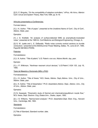 [2] S. P. Bingulac, ―On the compatibility of adaptive controllers,‖ inProc. 4th Annu. Allerton
Conf. Circuit and System Theory, New York,1994, pp. 8–16.
Artículos presentados a Conferencias:
Formato básico:
[1] J. K. Author, ―Title of paper,‖ presented at the Unabbrev.Name of Conf., City of Conf.,
Abbrev. State, year.
Ejemplos:
[1] J. G. Kreifeldt, ―An analysis of surface-detected EMG as anamplitude-modulated
noise,‖ presented at the 1989 Int. Conf.Medicine and Biological Engineering, Chicago, IL.
[2] G. W. Juette and L. E. Zeffanella, ―Radio noise currents onshort sections on bundle
conductors,‖ presented at the IEEESummer Power Meeting, Dallas, TX, June 22-27, 1990,
Paper90 SM 690-0 PWRS.
Patentes
Formatobásico:
[1] J. K. Author, ―Title of patent,‖ U.S. Patent x xxx xxx, Abbrev.Month, day, year.
Ejemplo:
[1] J. P. Wilkinson, ―Nonlinear resonant circuit devices,‖ U.S.Patent 3 624 125, July 16,
1990.
Tesis de Maestría y Doctorado (MSc y PhD)
Formatosbásicos:
[1] J. K. Author, ―Title of thesis,‖ M.S. thesis, Abbrev. Dept.,Abbrev. Univ., City of Univ.,
Abbrev. State, year.
[2] J. K. Author, ―Title of dissertation,‖ Ph.D. dissertation,Abbrev. Dept., Abbrev. Univ., City
of Univ., Abbrev. State, year.
Ejemplos:
[1] N. Kawasaki, ―Parametric study of thermal and chemicalnonequilibrium nozzle flow,‖
M.S. thesis, Dept. Electron. Eng.,Osaka Univ., Osaka, Japan, 1993.
[2] J. O. Williams, ―Narrow-band analyzer,‖ Ph.D. dissertation,Dept. Elect. Eng., Harvard
Univ., Cambridge, MA, 1993.
Standards
Formatobásico:
[1] Title of Standard, Standard number, date.
Ejemplos:
 