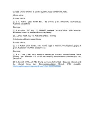 [1] IEEE Criteria for Class IE Electric Systems, IEEE Standard308, 1969.
Libros, online:
Formato básico:
[1] J. K. Author. (year, month day). Title (edition) [Type ofmedium]. volume(issue).
Available: site/path/file
Ejemplos:
[1] S. Khutaina. (1995, Aug. 15). EMBASE handbook (3rd ed.)[Online]. 3(21). Available:
Knowledge Index File: EMBASEHandbook (EMHB)
[2] J. Jones. (1991, May 10). Networks (2nd ed.) [Online].
Artículos de publicaciones periódicas:
Formato básico:
[1] J. K. Author. (year, month). Title. Journal [Type of medium]. Volume(issue), paging if
given. Available FTP/WWW: Directory: File:
Ejemplos:
[1] R. P. Drew. (1996, Jan.). All-digital oversampled front-end sensors.Science Online
[Online]. 3(1). Available FTP: sci.mit.edu Directory:pub/journals/sci.online/issue12 File:
012bel5.txt
[2] M. Semilof. (1996, July 15). Driving commerce to the Web—Corporate Intranets and
the Internet: Lines blur. CommunicationsWeek [Online]. 6(19). Available:
http://www.techweb.com/se/directlink.cgi?CWK19960715S0005
 