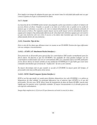 Esto implica un tiempo de adaptación para que este motor tome la velocidad adecuada una vez que
conoce el punto en el que se encuentran los datos.

1.4.7.- Caché

La mayoría de los CD-ROM suelen incluir una pequeña caché cuya misión es reducir el número de
accesos físicos al disco. Cuando se accede a un dato en el disco éste se graba en la caché de
manera que si volvemos a acceder a él, éste se tomará directamente de esta memoria evitando el
lento acceso al disco. Por supuesto cuanto mayor sea la caché mayor será la velocidad de nuestro
equipo pero tampoco hay demasiada diferencia de velocidad entre distintos equipos por este motivo
ya que esta memoria solo nos evita el acceso a los datos más recientes que son los que se van
almacenando dentro de esta memoria.

1.4.8.- Conexión: Tipo de bus

Este es otro de los datos que debemos tener en cuenta en un CD-ROM. Existen dos tipos diferentes
con sus ventajas e inconvenientes.

1.4.8.1.- ATAPI ( AT Attachment Packet Interface ) :

Este protocolo se desarrolló para aprovechar los controladores IDE usados normalmente para los
discos duros. Su función es que los CD-ROM y las unidades de cinta puedan trabajar con los
controladores tradicionales aun sin ser estrictamente IDE. Los comandos típicos de IDE (utilizados
en los discos duros) no tienen sentido en una unidad de CD-ROM por lo que hubo que crear unos
comandos intermedios que sirvieran de “traducción” de uno a otro sistema.

Su mayor desventaja está en que cuando se accede al CD-ROM, la mayor parte del tiempo, el
procesador está inaccesible para otras tareas.

1.4.8.2.- SCSI ( Small Computer System Interface ):

SCSI es un bus que puede ser usado para distintos dispositivos (no solo CD-ROM) y se utiliza en
dispositivos de alta calidad. La principal diferencia con el anterior tipo (ATAPI) es el uso del
procesador. En este caso, SCSI, ofrece tasas de transmisión de datos de hasta 40 MB/s, mucho más
rápido que los puertos serie o paralelo estándar. El mayor inconveniente es el elevado precio de
este tipo de controladores.

Imagen Bajo-ampliación (x 32) de un CD que demuestra un borde la zona de los datos.




                                                  10
 