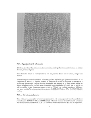 1.4.9.- Organización de la información

A la hora de ordenar los datos en un disco compacto, sea de grabación o de sólo lectura, se utilizan
diversos formatos lógicos.

Estos formatos tienen su correspondencia con los formatos físicos de los discos, aunque con
matices.

En primer lugar, tenemos el formato Audio-CD, que fue el primero que apareció y se utiliza en los
compactos de música. El segundo formato en aparecer es el que se utiliza en los CD ROM, e
incluye un sistema para corregir errores producidos por defectos en el disco, como huellas de
dedos, ralladuras, polvo, etcétera. Este formato dio paso al estándar ISO-9660, que es uno de los
más extendidos, ya que los datos grabados en discos CD bajo este estándar pueden ser leídos por
una gran cantidad de sistemas operativos, como el MS-DOS, Windows 95 y 98, UNIX, MacOS,
etcétera

1.4.9.1.- Estructura de directorio

Estos estándares contemplan varios niveles particulares a la hora de permitir nombres de ficheros
y su situación. ISO 9660 / HIGH SIERRA LEVEL 1 Permite nombres de archivos de 8 caracteres
mas 3 de extensiones en formato DOS. Los caracteres permitidos van de la A a la Z en mayúsculas,

                                                11
 