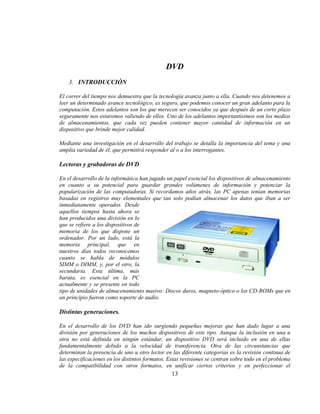 DVD
    3. INTRODUCCIÓN

El correr del tiempo nos demuestra que la tecnología avanza junto a ella. Cuando nos detenemos a
leer un determinado avance tecnológico, es seguro, que podemos conocer un gran adelanto para la
computación. Estos adelantos son los que merecen ser conocidos ya que después de un corto plazo
seguramente nos estaremos valiendo de ellos. Uno de los adelantos importantísimos son los medios
de almacenamientos, que cada vez pueden contener mayor cantidad de información en un
dispositivo que brinde mejor calidad.

Mediante una investigación en el desarrollo del trabajo se detalla la importancia del tema y una
amplia variedad de él, que permitirá responder al o a los interrogantes.

Lectoras y grabadoras de DVD

En el desarrollo de la informática han jugado un papel esencial los dispositivos de almacenamiento
en cuanto a su potencial para guardar grandes volúmenes de información y potenciar la
popularización de las computadoras. Si recordamos años atrás, las PC apenas tenían memorias
basadas en registros muy elementales que tan solo podían almacenar los datos que iban a ser
inmediatamente operados. Desde
aquellos tiempos hasta ahora se
han producidos una división en lo
que se refiere a los dispositivos de
memoria de los que dispone un
ordenador. Por un lado, está la
memoria principal, que en
nuestros días todos reconocemos
cuanto se habla de módulos
SIMM o DIMM, y, por el otro, la
secundaria. Esta última, más
barata, es esencial en la PC
actualmente y se presente en todo
tipo de unidades de almacenamiento masivo: Discos duros, magneto-óptico o los CD-ROMs que en
un principio fueron como soporte de audio.

Distintas generaciones.

En el desarrollo de los DVD han ido surgiendo pequeñas mejoras que han dado lugar a una
división por generaciones de los muchos dispositivos de este tipo. Aunque la inclusión en una u
otra no está definida en ningún estándar, un dispositivo DVD será incluido en una de ellas
fundamentalmente debido a la velocidad de transferencia. Otra de las circunstancias que
determinan la presencia de uno u otro lector en las diferente categorías es la revisión continua de
las especificaciones en los distintos formatos. Estas revisiones se centran sobre todo en el problema
de la compatibilidad con otros formatos, en unificar ciertos criterios y en perfeccionar el
                                                 13
 