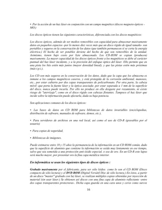• Por la acción de un haz láser en conjunción con un campo magnético (discos magneto-ópticos -
MO.)

Los discos ópticos tienen las siguientes características, diferenciada con los discos magnéticos:

Los discos ópticos, además de ser medios removibles con capacidad para almacenar masivamente
datos en pequeños espacios -por lo menos diez veces más que un disco rígido de igual tamaño- son
portables y seguros en la conservación de los datos (que también permanecen sí se corta la energía
eléctrica.) El hecho de ser potables deviene del hecho de que son removibles de la unidad.
Asimismo, tienen bajo costo por byte almacenado. Los CD-ROM se copian (producen)
masivamente. La mayor capacidad de los discos ópticos frente a los magnéticos se debe al carácter
puntual del haz láser incidente, y a la precisión del enfoque óptico del láser. Ello permite que en
una pista los bits estén más juntos (mayor densidad lineal), y que las pistas estén más próximas
(más t.p.i.).

Los CD son más seguros en la conservación de los datos, dado que la capa que los almacena es
inmune a los campos magnéticos caseros, y está protegida de la corrosión ambiental, manoseo,
etc., por estar cubierto por dos capas transparentes de policarbonato. Por otra parte, la cabeza
móvil -que porta la fuente láser y la óptica asociada- por estar separada a 1 mm de la superficie
del disco, nunca puede tocarla. Por ello no produce en ella desgaste por rozamiento, ni existe
riesgo de "aterrizaje", como en el disco rígido con cabezas flotantes. Tampoco el haz láser que
incide sobre la información puede afectarla, dada su baja potencia.

Son aplicaciones comunes de los discos ópticos:

• Las bases de datos en CD ROM para bibliotecas de datos invariables (enciclopedias,
distribución de software, manuales de software, demos, etc.),

• Para servidores de archivos en una red local, así como el uso de CD-R (gravables por el
usuario)

• Para copias de seguridad,

• Bibliotecas de imágenes.

Puede estimarse entre 10 y 15 años la permanencia de la información en un CD ROM común, dado
que la superficie de aluminio que contiene la información se oxida muy lentamente en ese tiempo,
salvo que sea sometida a una protección anti-óxido especial, o sea de oro. En un CD-R este lapso
será mucho mayor, por presentar oro la fina capa metálica interior.

En informática se usan los siguientes tipos de discos ópticos :

Grabado masivamente por el fabricante, para ser sólo leídos: como lo son el CD ROM (Disco
compacto de sólo lectura) y el DVD ROM (Digital Versátil Disc de sólo lectura.) En éstos, a partir
de un disco "master" grabado con luz láser, se realizan múltiples copias obtenidas por inyección de
material (sin usar láser.) Se obtienen así discos con una fina capa de aluminio reflectante -entre
dos capas transparentes protectoras-. Dicha capa guarda en una cara unos y ceros como surcos

                                                  16
 