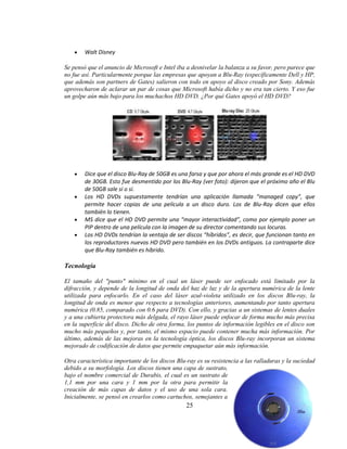 Walt Disney

Se pensó que el anuncio de Microsoft e Intel iba a desnivelar la balanza a su favor, pero parece que
no fue así. Particularmente porque las empresas que apoyan a Blu-Ray (específicamente Dell y HP,
que además son partners de Gates) salieron con todo en apoyo al disco creado por Sony. Además
aprovecharon de aclarar un par de cosas que Microsoft había dicho y no era tan cierto. Y eso fue
un golpe aún más bajo para los muchachos HD DVD. ¿Por qué Gates apoyó el HD DVD?




        Dice que el disco Blu-Ray de 50GB es una farsa y que por ahora el más grande es el HD DVD
        de 30GB. Esto fue desmentido por los Blu-Ray (ver foto): dijeron que el próximo año el Blu
        de 50GB sale sí o sí.
        Los HD DVDs supuestamente tendrían una aplicación llamada “managed copy”, que
        permite hacer copias de una película a un disco duro. Los de Blu-Ray dicen que ellos
        también lo tienen.
        MS dice que el HD DVD permite una “mayor interactividad”, como por ejemplo poner un
        PIP dentro de una película con la imagen de su director comentando sus locuras.
        Los HD DVDs tendrían la ventaja de ser discos “híbridos”, es decir, que funcionan tanto en
        los reproductores nuevos HD DVD pero también en los DVDs antiguos. La contraparte dice
        que Blu-Ray también es híbrido.

Tecnología

El tamaño del "punto" mínimo en el cual un láser puede ser enfocado está limitado por la
difracción, y depende de la longitud de onda del haz de luz y de la apertura numérica de la lente
utilizada para enfocarlo. En el caso del láser azul-violeta utilizado en los discos Blu-ray, la
longitud de onda es menor que respecto a tecnologías anteriores, aumentando por tanto apertura
numérica (0.85, comparado con 0.6 para DVD). Con ello, y gracias a un sistemas de lentes duales
y a una cubierta protectora más delgada, el rayo láser puede enfocar de forma mucho más precisa
en la superficie del disco. Dicho de otra forma, los puntos de información legibles en el disco son
mucho más pequeños y, por tanto, el mismo espacio puede contener mucha más información. Por
último, además de las mejoras en la tecnología óptica, los discos Blu-ray incorporan un sistema
mejorado de codificación de datos que permite empaquetar aún más información.

Otra característica importante de los discos Blu-ray es su resistencia a las ralladuras y la suciedad
debido a su morfología. Los discos tienen una capa de sustrato,
bajo el nombre comercial de Durabis, el cual es un sustrato de
1,1 mm por una cara y 1 mm por la otra para permitir la
creación de más capas de datos y el uso de una sola cara.
Inicialmente, se pensó en crearlos como cartuchos, semejantes a
                                                 25
 