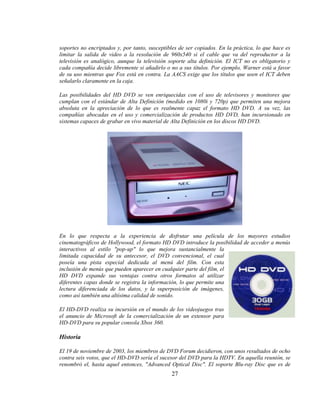 soportes no encriptados y, por tanto, susceptibles de ser copiados. En la práctica, lo que hace es
limitar la salida de video a la resolución de 960x540 si el cable que va del reproductor a la
televisión es analógico, aunque la televisión soporte alta definición. El ICT no es obligatorio y
cada compañía decide libremente si añadirlo o no a sus títulos. Por ejemplo, Warner está a favor
de su uso mientras que Fox está en contra. La AACS exige que los títulos que usen el ICT deben
señalarlo claramente en la caja.

Las posibilidades del HD DVD se ven enriquecidas con el uso de televisores y monitores que
cumplan con el estándar de Alta Definición (medido en 1080i y 720p) que permiten una mejora
absoluta en la apreciación de lo que es realmente capaz el formato HD DVD. A su vez, las
compañías abocadas en el uso y comercialización de productos HD DVD, han incursionado en
sistemas capaces de grabar en vivo material de Alta Definición en los discos HD DVD.




En lo que respecta a la experiencia de disfrutar una película de los mayores estudios
cinematográficos de Hollywood, el formato HD DVD introduce la posibilidad de acceder a menús
interactivos al estilo "pop-up" lo que mejora sustancialmente la
limitada capacidad de su antecesor, el DVD convencional, el cual
poseía una pista especial dedicada al menú del film. Con esta
inclusión de menús que pueden aparecer en cualquier parte del film, el
HD DVD expande sus ventajas contra otros formatos al utilizar
diferentes capas donde se registra la información, lo que permite una
lectura diferenciada de los datos, y la superposición de imágenes,
como así también una altísima calidad de sonido.

El HD-DVD realiza su incursión en el mundo de los videojuegos tras
el anuncio de Microsoft de la comercialización de un extensor para
HD-DVD para su popular consola Xbox 360.

Historia

El 19 de noviembre de 2003, los miembros de DVD Forum decidieron, con unos resultados de ocho
contra seis votos, que el HD-DVD sería el sucesor del DVD para la HDTV. En aquella reunión, se
renombró el, hasta aquel entonces, "Advanced Optical Disc". El soporte Blu-ray Disc que es de
                                               27
 