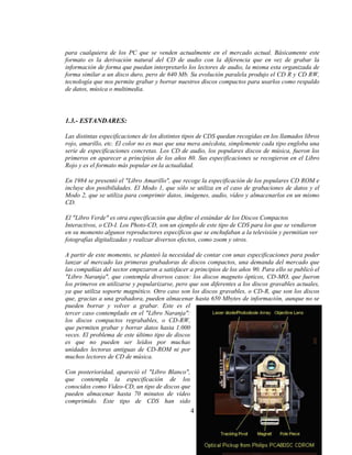 para cualquiera de los PC que se venden actualmente en el mercado actual. Básicamente este
formato es la derivación natural del CD de audio con la diferencia que en vez de grabar la
información de forma que puedan interpretarlo los lectores de audio, la misma esta organizada de
forma similar a un disco duro, pero de 640 Mb. Su evolución paralela produjo el CD R y CD RW,
tecnología que nos permite grabar y borrar nuestros discos compactos para usarlos como respaldo
de datos, música o multimedia.




1.3.- ESTANDARES:

Las distintas especificaciones de los distintos tipos de CDS quedan recogidas en los llamados libros
rojo, amarillo, etc. El color no es mas que una mera anécdota, simplemente cada tipo engloba una
serie de especificaciones concretas. Los CD de audio, los populares discos de música, fueron los
primeros en aparecer a principios de los años 80. Sus especificaciones se recogieron en el Libro
Rojo y es el formato más popular en la actualidad.

En 1984 se presentó el "Libro Amarillo", que recoge la especificación de los populares CD ROM e
incluye dos posibilidades. El Modo 1, que sólo se utiliza en el caso de grabaciones de datos y el
Modo 2, que se utiliza para comprimir datos, imágenes, audio, vídeo y almacenarlos en un mismo
CD.

El "Libro Verde" es otra especificación que define el estándar de los Discos Compactos
Interactivos, o CD-I. Los Photo-CD, son un ejemplo de este tipo de CDS para los que se vendieron
en su momento algunos reproductores específicos que se enchufaban a la televisión y permitían ver
fotografías digitalizadas y realizar diversos efectos, como zoom y otros.

A partir de este momento, se planteó la necesidad de contar con unas especificaciones para poder
lanzar al mercado las primeras grabadoras de discos compactos, una demanda del mercado que
las compañías del sector empezaron a satisfacer a principios de los años 90. Para ello se publicó el
"Libro Naranja", que contempla diversos casos: los discos magneto ópticos, CD-MO, que fueron
los primeros en utilizarse y popularizarse, pero que son diferentes a los discos gravables actuales,
ya que utiliza soporte magnético. Otro caso son los discos gravables, o CD-R, que son los discos
que, gracias a una grabadora, pueden almacenar hasta 650 Mbytes de información, aunque no se
pueden borrar y volver a grabar. Este es el
tercer caso contemplado en el "Libro Naranja":
los discos compactos regrabables, o CD-RW,
que permiten grabar y borrar datos hasta 1.000
veces. El problema de este último tipo de discos
es que no pueden ser leídos por muchas
unidades lectoras antiguas de CD-ROM ni por
muchos lectores de CD de música.

Con posterioridad, apareció el "Libro Blanco",
que contempla la especificación de los
conocidos como Video-CD, un tipo de discos que
pueden almacenar hasta 70 minutos de vídeo
comprimido. Este tipo de CDS han sido
                                                 4
 