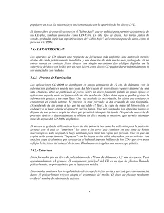 populares en Asia. Su existencia ya está sentenciada con la aparición de los discos DVD.

El último libro de especificaciones es el "Libro Azul", que se publicó para permitir la existencia de
los CD-plus, también conocidos como CD-Extra. En este tipo de discos, hay varias pistas de
sonido, grabadas según las especificaciones del "Libro Rojo", así como una pista de datos, como si
fuera un CD ROM.

1.4.- CARATERISTICAS

Los aparatos de CD ofrecen una respuesta de frecuencia más uniforme, una distorsión menor,
niveles de ruido prácticamente inaudibles y una duración de vida mucho más prolongada. Al no
entrar nunca en contacto físico directo con ningún mecanismo (los códigos digitales en la
superficie del disco son leídos por un rayo láser), estos discos CD pueden durar indefinidamente si
son manejados con cuidado.

1.4.1.- Proceso de Fabricación

Las aplicaciones CD-ROM se distribuyen en discos compactos de 12 cm. de diámetro, con la
información grabada en una de sus caras. La fabricación de estos discos requiere disponer de una
sala «blanca», libre de partículas de polvo. Sobre un disco finamente pulido en grado óptico se
aplica una capa de material fotosensible de alta resolución. Sobre dicha capa es posible grabar la
información gracias a un rayo láser. Una vez acabada la trascripción, los datos que contiene se
encuentran en estado latente. El proceso es muy parecido al del revelado de una fotografía.
Dependiendo de las zonas a las que ha accedido el láser, la capa de material fotosensible se
endurece o se hace soluble al aplicarle ciertos baños. Una vez concluidos los diferentes baños se
dispone de una primera copia del disco que permitirá estampar las demás. Después de otra serie de
procesos ópticos y electroquímicos se obtiene un disco matriz o «master», que permite estampar
miles de copias del CD-ROM en plástico.

El master es grabado utilizando un láser de alta potencia (no como los utilizados para la posterior
lectura) con el cual se “imprimen” los unos y los ceros que consisten en una serie de hoyos
microscópicos. Este original es luego utilizado para crear las copias por presión. Una vez que las
copias están correctamente “impresas” con los hoyos en los sitios adecuados, son recubiertas con
una fina capa de aluminio que caracteriza el habitual aspecto brillante de los CD y que sirve para
reflejar la luz láser del cabezal de lectura. Finalmente se le aplica una nueva capa plástica.

1.4.2.- Estructura

Están formados por un disco de policarbonato de 120 mm de diámetro y 1,2 mm de espesor. Pesa
aproximadamente 14 gramos. El componente principal del CD es un tipo de plástico llamado
policarbonato, un petroquímico que se inyecta en moldes.

Estos modes contienen las irregularidades de la superficie (las cretas y surcos) que representan los
datos, el policarbonato viscoso adopta el estampado del molde. El disco de plástico resultante
recibe el nombre de substrato de plástico.



                                                 5
 
