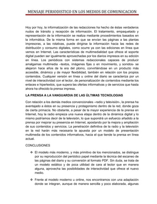 MENSAJE PERIODISTICO EN LOS MEDIOS DE COMUNICACION


Hoy por hoy, la informatización de las redacciones ha hecho de éstas verdaderos
nudos de tránsito y recepción de información. El tratamiento, empaquetado y
representación de la información se realiza mediante procedimientos basados en
la informática. De la misma forma en que se envían las páginas a las plantas
impresoras, a las rotativas, puede dirigirse la información hacia las redes de
distribución y consumo digitales, como ocurre ya con las ediciones en línea que
vemos en Internet. Las características de multimedialidad que ofrece el soporte
digital pueden ser igualmente aprovechadas por los diarios impresos en su edición
en línea. Los periódicos con sistemas redaccionales capaces de producir
amalgamas multimedia –textos, imágenes fijas o en movimiento, y sonidos- se
alejaron hace años de la era del plomo, convirtiéndose en un producto más
accesible, dinámico y de mayor flexibilidad, también en relación con los propios
contenidos. Cualquier versión en línea u online del diario se caracteriza por un
nivel de interactividad con el lector, de personalización de contenidos mediante los
enlaces e hipertextos, que supera las ofertas informativas y de servicios que hasta
ahora ha ofrecido la prensa impresa.

LA PRENSA A LA VANGUARDIA DE LAS ÚLTIMAS TECNOLOGIAS

Con relación a los demás medios convencionales –radio y televisión-, la prensa ha
aventajado a éstos en su presencia y protagonismo dentro de la red, donde goza
de cierta primacía. No obstante, a pesar de la mayor experiencia de la prensa en
Internet, hoy la radio empieza una nueva etapa dentro de la dinámica digital y lo
mismo podríamos decir de la televisión, lo que supondrá un esfuerzo añadido a la
prensa por mejorar su presencia en Internet, apostando por la mejora y ampliación
de sus contenidos y servicios. La penetración definitiva de la radio y la televisión
en la red harán más necesaria la apuesta por un modelo de presentación
multimedia de los contenidos informativos, hacia el que tiende la prensa en línea
actual.

CONCLUSIONES

    El modelo más moderno, y más primitivo de los mencionados, se distingue
     por su reproducción del periódico papel mediante la técnica del escaneo de
     las páginas del diario y su conversión al formato PDF. Sin duda, se trata de
     un modelo estático y de poca utilidad de cara al lector que en manera
     alguna, aprovecha las posibilidades de interactividad que ofrece el nuevo
     medio.

    Frente al modelo moderno u online, nos encontramos con una adaptación
     donde se integran, aunque de manera sencilla y poco elaborada, algunas
 