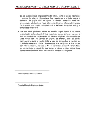 MENSAJE PERIODISTICO EN LOS MEDIOS DE COMUNICACION


     de las características propias del medio online, como el uso de hipertextos
     o enlaces. La principal diferencia de éste modelo con el anterior es que el
     periódico en papel que se ajusta al modelo adaptado tiene una
     presentación y tratamiento visual totalmente diferentes a la versión impresa.
     No obstante, sus rasgos definitorios son el excesivo abuso del texto y la
     simplicidad del diseño.

   Por otro lado, podemos hablar del modelo digital como el de mayor
    implantación en la actualidad. Este modelo de prensa en línea responde al
    intento de diseño de un periódico que nada tiene que ver desde el punto de
    vista visual con su versión en papel; de manera, que se diseña
    expresamente para el medio digital y trata de aprovechar al máximo las
    cualidades del medio online. Los periódicos que se ajustan a este modelo
    son más interactivos, visuales, y ofrecen servicios y contenidos diferentes a
    los del periódico en papel. De esta forma, la edición en línea del periódico
    se convierte realmente en un complemento de la versión impresa.




___________________________________

   Ana Carolina Martinez Suarez



___________________________________

   Claudia Marcela Martinez Suarez
 