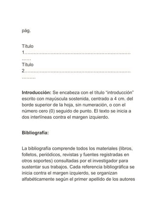 pág.
Título
1……………………………………………………………
……
Título
2……………………………………………………………
………
Introducción: Se encabeza con el título “introducción”
escrito con mayúscula sostenida, centrado a 4 cm. del
borde superior de la hoja, sin numeración, o con el
número cero (0) seguido de punto. El texto se inicia a
dos interlíneas contra el margen izquierdo.
Bibliografía:
La bibliografía comprende todos los materiales (libros,
folletos, periódicos, revistas y fuentes registradas en
otros soportes) consultadas por el investigador para
sustentar sus trabajos. Cada referencia bibliográfica se
inicia contra el margen izquierdo, se organizan
alfabéticamente según el primer apellido de los autores
 