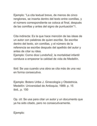 Ejemplo: “La cita textual breve, de menos de cinco
renglones, se inserta dentro del texto entre comillas, y
el número correspondiente se coloca al final, después
de las comillas y antes del signo de puntuación”1.
Cita indirecta: Es la que hace mención de las ideas de
un autor con palabras de quien escribe. Se escribe
dentro del texto, sin comillas, y el número de la
referencia se escribe después del apellido del autor y
antes de citar su idea.
Ejemplo: Como dice Londoño2, la mortalidad infantil
conduce a empeorar la calidad de vida de Medellín.
Ibid: Se usa cuando una obra se cita más de una vez
en forma consecutiva.
Ejemplo: Botero Uribe J. Ginecología y Obstetricia.
Medellín: Universidad de Antioquia; 1989. p. 15
ibid., p. 150
Op. cit: Se usa para citar un autor y un documento que
ya ha sido citado, pero no consecutivamente.
Ejemplo:
 