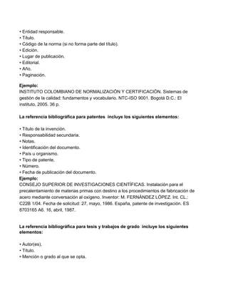 • Entidad responsable.
• Título.
• Código de la norma (si no forma parte del título).
• Edición.
• Lugar de publicación.
• Editorial.
• Año.
• Paginación.
Ejemplo:
INSTITUTO COLOMBIANO DE NORMALIZACIÓN Y CERTIFICACIÓN. Sistemas de
gestión de la calidad: fundamentos y vocabulario. NTC-ISO 9001. Bogotá D.C.: El
instituto, 2005. 36 p.
La referencia bibliográfica para patentes incluye los siguientes elementos:
• Título de la invención.
• Responsabilidad secundaria.
• Notas.
• Identificación del documento.
• País u organismo.
• Tipo de patente.
• Número.
• Fecha de publicación del documento.
Ejemplo:
CONSEJO SUPERIOR DE INVESTIGACIONES CIENTÍFICAS. Instalación para el
precalentamiento de materias primas con destino a los procedimientos de fabricación de
acero mediante conversación al oxígeno. Inventor: M. FERNÁNDEZ LÓPEZ. Int. CL.:
C22B 1/04. Fecha de solicitud: 27, mayo, 1986. España, patente de investigación. ES
8703165 A6. 16, abril, 1987.
La referencia bibliográfica para tesis y trabajos de grado incluye los siguientes
elementos:
• Autor(es).
• Título.
• Mención o grado al que se opta.
 