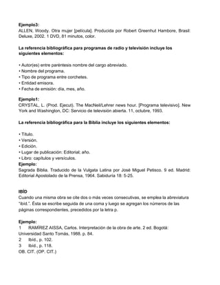 Ejemplo3:
ALLEN, Woody. Otra mujer [película]. Producida por Robert Greenhut Hambore, Brasil:
Deluxe, 2002. 1 DVD, 81 minutos, color.
La referencia bibliográfica para programas de radio y televisión incluye los
siguientes elementos:
• Autor(es) entre paréntesis nombre del cargo abreviado.
• Nombre del programa.
• Tipo de programa entre corchetes.
• Entidad emisora.
• Fecha de emisión: día, mes, año.
Ejemplo1:
CRYSTAL, L. (Prod. Ejecut). The MacNeil/Lehrer news hour. [Programa televisivo]. New
York and Washington, DC: Servicio de televisión abierta. 11, octubre, 1993.
La referencia bibliográfica para la Biblia incluye los siguientes elementos:
• Título.
• Versión.
• Edición.
• Lugar de publicación: Editorial; año.
• Libro: capítulos y versículos.
Ejemplo:
Sagrada Biblia. Traducido de la Vulgata Latina por José Miguel Petisco. 9 ed. Madrid:
Editorial Apostolado de la Prensa, 1964. Sabiduría 18: 5-25.
IBÍD
Cuando una misma obra se cite dos o más veces consecutivas, se emplea la abreviatura
“ibíd.”. Ésta se escribe seguida de una coma y luego se agregan los números de las
páginas correspondientes, precedidos por la letra p.
Ejemplo:
1 RAMÍREZ AISSA, Carlos. Interpretación de la obra de arte. 2 ed. Bogotá:
Universidad Santo Tomás, 1988. p. 84.
2 Ibíd., p. 102.
3 Ibíd., p. 118.
OB. CIT. (OP. CIT.)
 