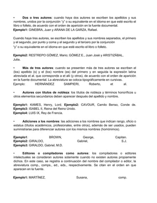 • Dos o tres autores: cuando haya dos autores se escriben los apellidos y sus
nombres, unidos por la conjunción “y” o su equivalente en el idioma en que esté escrito el
libro o folleto, de acuerdo con el orden de aparición en la fuente documental.
Ejemplo1: GINEBRA, Juan y ARANA DE LA GARZA, Rafael.
Cuando haya tres autores, se escriben los apellidos y sus nombres separados, el primero
y el segundo, por punto y coma y el segundo y el tercero por la conjunción
“y” o su equivalente en el idioma en que esté escrito el libro o folleto.
Ejemplo2: RESTREPO GÓMEZ, Mario; GÓMEZ E., Juan José y ARISTIZÁBAL,
Julia.
• Más de tres autores: cuando se presenten más de tres autores se escriben el
(los) apellido (s) y el (los) nombre (es) del primero y en seguida la expresión latina
abreviada et al. que corresponde a et alii (y otros), de acuerdo con el orden de aparición
en la fuente documental. La abreviatura se coloca tipográficamente en cursivas.
Ejemplo: HERNÁNDEZ SAMPIERI, Roberto, et al.
• Autores con títulos de nobleza: los títulos de nobleza y términos honoríficos u
otros elementos secundarios deben aparecer después del apellido y nombre.
Ejemplo1: KAMES, Henry, Lord. Ejemplo2: CAVOUR, Camilo Benso, Conde de.
Ejemplo3: ISABEL II, Reina del Reino Unido.
Ejemplo4: LUIS IX, Rey de Francia.
• Adiciones a los nombres: las adiciones a los nombres que indican rango, oficio o
estatus (títulos académicos, profesionales, entre otros), además de ser usados, pueden
suministrarse para diferenciar autores con los mismos nombres (homónimos).
Ejemplo1: BROWN, George, Capitan.
Ejemplo2: GIRALDO,
Ejemplo3: GIRALDO, Gabriel, M.D.
Gabriel, S.J.
• Editores o compiladores como autores: los compiladores o editores
intelectuales se consideran autores solamente cuando no existen autores propiamente
dichos. En este caso, se registra a continuación del nombre del compilador o editor, la
abreviatura comp., comps., ed., eds., respectivamente. Se citan en el orden en que
aparecen en la fuente.
Ejemplo1: MARTÍNEZ, Susana, comp.
 