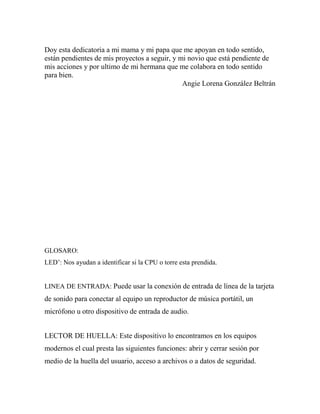 Doy esta dedicatoria a mi mama y mi papa que me apoyan en todo sentido,
están pendientes de mis proyectos a seguir, y mi novio que está pendiente de
mis acciones y por ultimo de mi hermana que me colabora en todo sentido
para bien.
                                               Angie Lorena González Beltrán




GLOSARO:
LED’: Nos ayudan a identificar si la CPU o torre esta prendida.


LINEA DE ENTRADA: Puede usar la conexión de entrada de línea de la tarjeta
de sonido para conectar al equipo un reproductor de música portátil, un
micrófono u otro dispositivo de entrada de audio.


LECTOR DE HUELLA: Este dispositivo lo encontramos en los equipos
modernos el cual presta las siguientes funciones: abrir y cerrar sesión por
medio de la huella del usuario, acceso a archivos o a datos de seguridad.
 