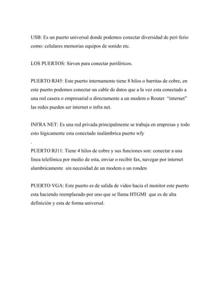 USB: Es un puerto universal donde podemos conectar diversidad de peri ferio
como: celulares memorias equipos de sonido etc.


LOS PUERTOS: Sirven para conectar periféricos.


PUERTO RJ45: Este puerto internamente tiene 8 hilos o barritas de cobre, en
este puerto podemos conectar un cable de datos que a la vez esta conectado a
una red casera o empresarial o directamente a un modem o Router “internet”
las redes pueden ser internet o infra net.


INFRA NET: Es una red privada principalmente se trabaja en empresas y todo
esto lógicamente esta conectado inalámbrica puerto wfy
.
PUERTO RJ11: Tiene 4 hilos de cobre y sus funciones son: conectar a una
línea telefónica por medio de esta, enviar o recibir fax, navegar por internet
alambricamente sin necesidad de un modem o un ronden


PUERTO VGA: Este puerto es de salida de video hacia el monitor este puerto
esta haciendo reemplazado por uno que se llama HTGMI que es de alta
definición y esta de forma universal.
 
