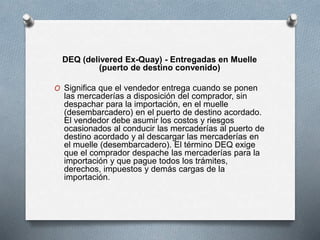 DEQ (delivered Ex-Quay) - Entregadas en Muelle
(puerto de destino convenido)
O Significa que el vendedor entrega cuando se ponen
las mercaderías a disposición del comprador, sin
despachar para la importación, en el muelle
(desembarcadero) en el puerto de destino acordado.
El vendedor debe asumir los costos y riesgos
ocasionados al conducir las mercaderías al puerto de
destino acordado y al descargar las mercaderías en
el muelle (desembarcadero). El término DEQ exige
que el comprador despache las mercaderías para la
importación y que pague todos los trámites,
derechos, impuestos y demás cargas de la
importación.
 