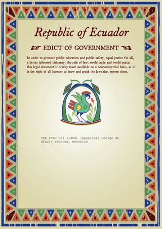 Republic of Ecuador 
≠ EDICT OF GOVERNMENT ± 
In order to promote public education and public safety, equal justice for all, 
a better informed citizenry, the rule of law, world trade and world peace, 
this legal document is hereby made available on a noncommercial basis, as it 
is the right of all humans to know and speak the laws that govern them. 
CPE INEN 003 (1989) (Spanish): Código de 
dibujo técnico, mecánico 
 